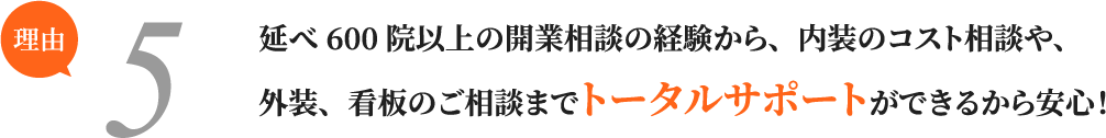 延べ600院以上の開業相談の経験から、内装のコスト相談や、外装、看板のご相談までトータルサポートができるから安心！