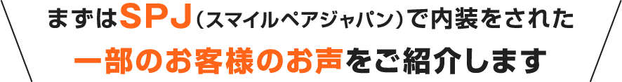 まずはSPJ（スマイルペアジャパン）で内装をされた一部のお客様のお声をご紹介します